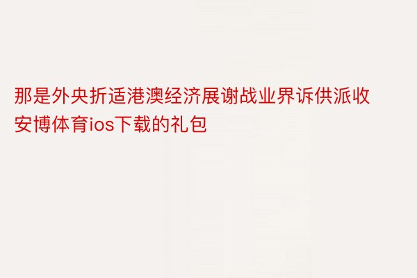 那是外央折适港澳经济展谢战业界诉供派收安博体育ios下载的礼包