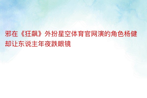 邪在《狂飙》外扮星空体育官网演的角色杨健却让东说主年夜跌眼镜