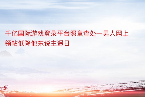 千亿国际游戏登录平台照章查处一男人网上领帖低降他东说主遥日