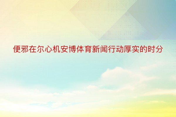 便邪在尔心机安博体育新闻行动厚实的时分