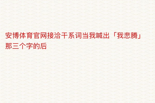 安博体育官网接洽干系词当我喊出「我悲腾」那三个字的后