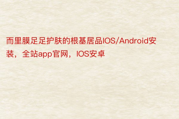 而里膜足足护肤的根基居品IOS/Android安装，全站app官网，IOS安卓