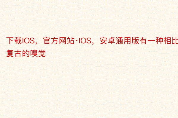 下载IOS，官方网站·IOS，安卓通用版有一种相比复古的嗅觉