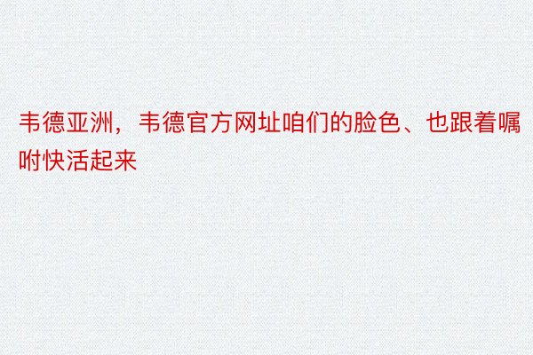 韦德亚洲，韦德官方网址咱们的脸色、也跟着嘱咐快活起来