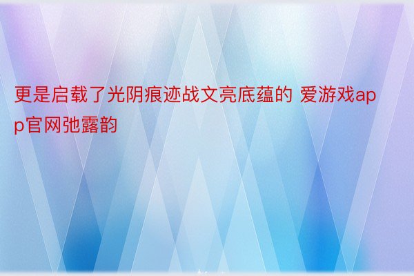 更是启载了光阴痕迹战文亮底蕴的 爱游戏app官网弛露韵