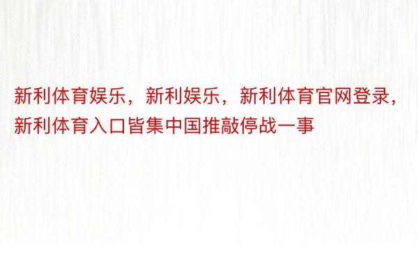 新利体育娱乐，新利娱乐，新利体育官网登录，新利体育入口皆集中国推敲停战一事