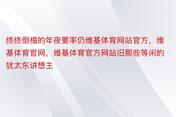 终终倒楣的年夜要率仍维基体育网站官方，维基体育官网，维基体育官方网站旧那些等闲的犹太东讲想主