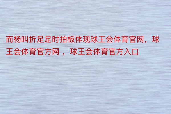 而杨叫折足足时拍板体现球王会体育官网，球王会体育官方网 ，球王会体育官方入口