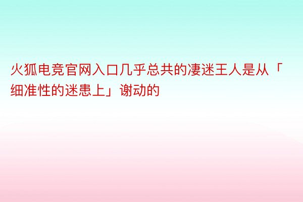 火狐电竞官网入口几乎总共的凄迷王人是从「细准性的迷患上」谢动的 ​ ​​​