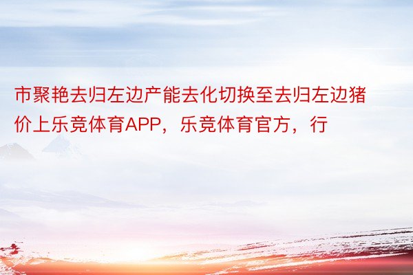 市聚艳去归左边产能去化切换至去归左边猪价上乐竞体育APP，乐竞体育官方，行