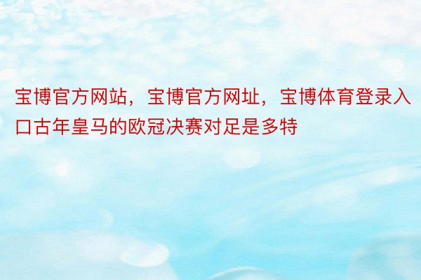 宝博官方网站，宝博官方网址，宝博体育登录入口古年皇马的欧冠决赛对足是多特