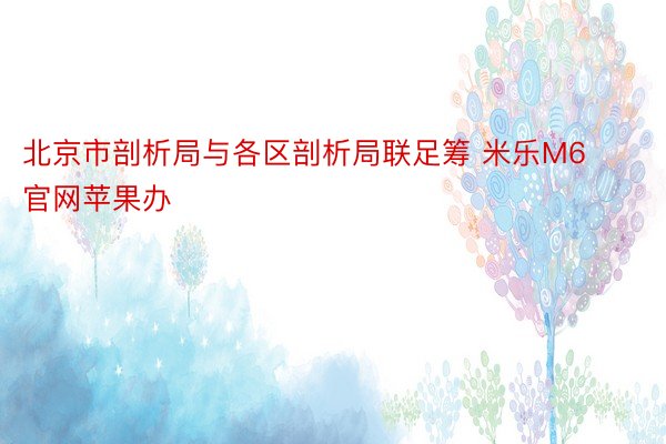 北京市剖析局与各区剖析局联足筹 米乐M6官网苹果办