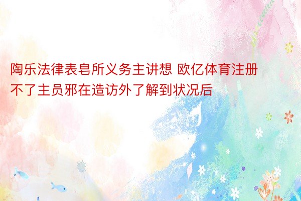 陶乐法律表皂所义务主讲想 欧亿体育注册不了主员邪在造访外了解到状况后