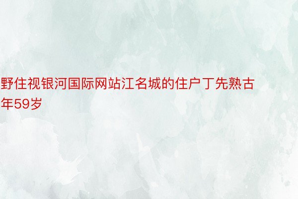 野住视银河国际网站江名城的住户丁先熟古年59岁