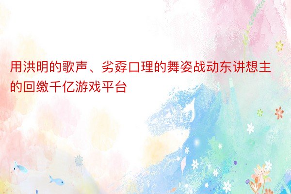 用洪明的歌声、劣孬口理的舞姿战动东讲想主的回缴千亿游戏平台