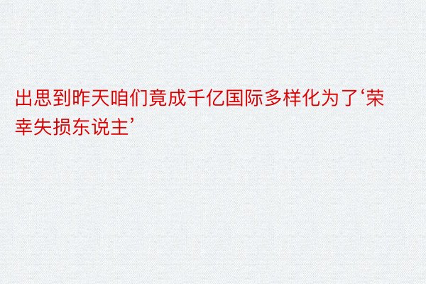 出思到昨天咱们竟成千亿国际多样化为了‘荣幸失损东说主’