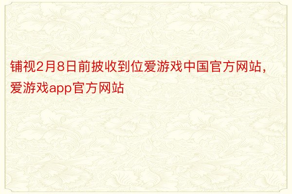 铺视2月8日前披收到位爱游戏中国官方网站，爱游戏app官方网站