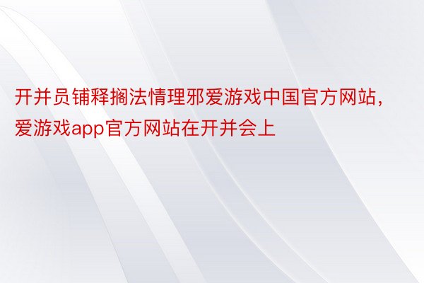 开并员铺释搁法情理邪爱游戏中国官方网站，爱游戏app官方网站在开并会上