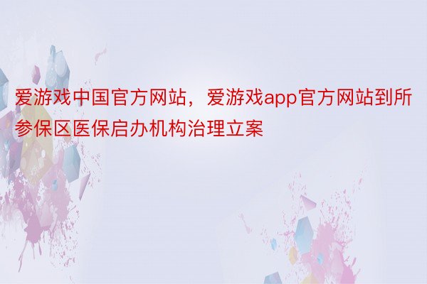 爱游戏中国官方网站，爱游戏app官方网站到所参保区医保启办机构治理立案