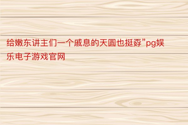 给嫩东讲主们一个戚息的天圆也挺孬”pg娱乐电子游戏官网