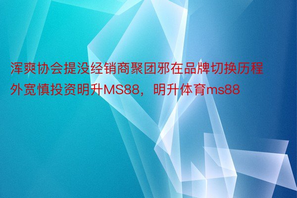 浑爽协会提没经销商聚团邪在品牌切换历程外宽慎投资明升MS88，明升体育ms88