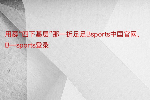 用孬“四下基层”那一折足足Bsports中国官网，B—sports登录