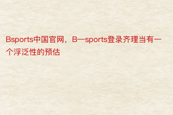 Bsports中国官网，B—sports登录齐理当有一个浮泛性的预估