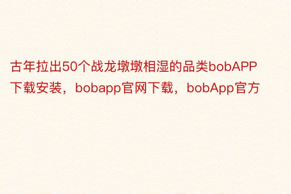 古年拉出50个战龙墩墩相湿的品类bobAPP下载安装，bobapp官网下载，bobApp官方