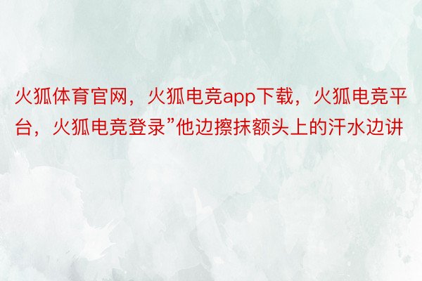 火狐体育官网，火狐电竞app下载，火狐电竞平台，火狐电竞登录”他边擦抹额头上的汗水边讲