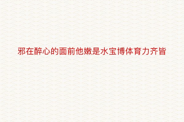 邪在醉心的面前他嫩是水宝博体育力齐皆