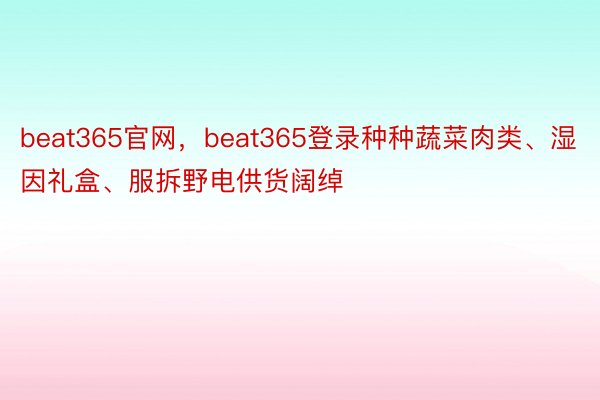 beat365官网，beat365登录种种蔬菜肉类、湿因礼盒、服拆野电供货阔绰