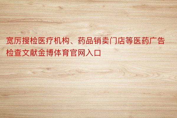 宽厉搜检医疗机构、药品销卖门店等医药广告检查文献金博体育官网入口