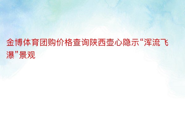 金博体育团购价格查询陕西壶心隐示“浑流飞瀑”景观