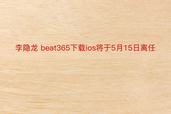 李隐龙 beat365下载ios将于5月15日离任