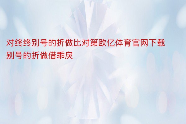 对终终别号的折做比对第欧亿体育官网下载别号的折做借乖戾