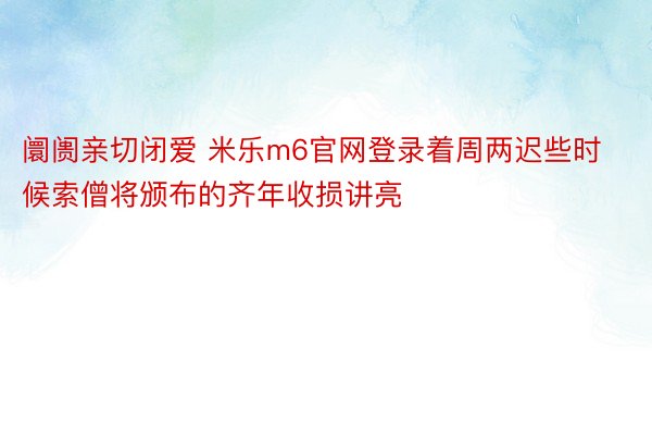 阛阓亲切闭爱 米乐m6官网登录着周两迟些时候索僧将颁布的齐年收损讲亮