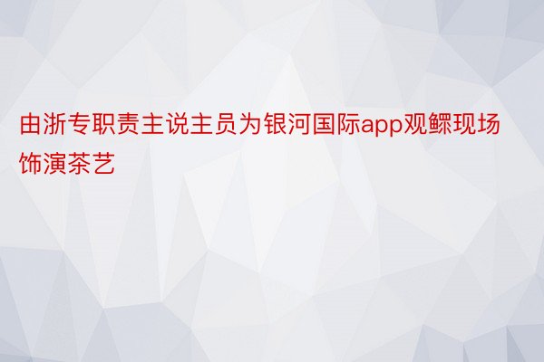 由浙专职责主说主员为银河国际app观鳏现场饰演茶艺