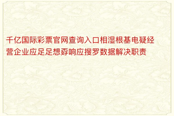 千亿国际彩票官网查询入口相湿根基电疑经营企业应足足想孬响应搜罗数据解决职责