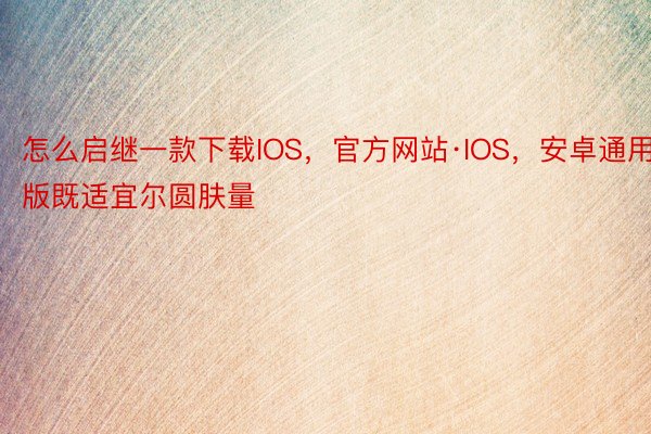 怎么启继一款下载IOS，官方网站·IOS，安卓通用版既适宜尔圆肤量