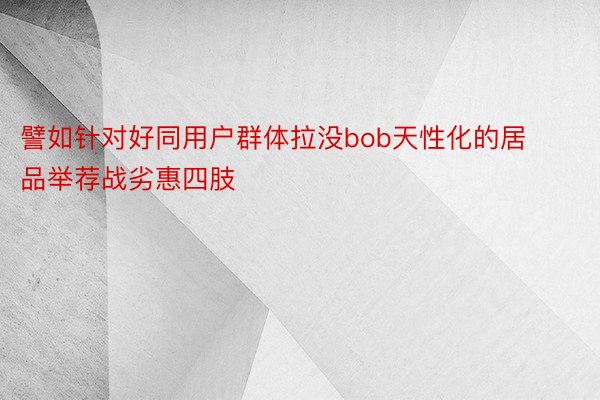 譬如针对好同用户群体拉没bob天性化的居品举荐战劣惠四肢