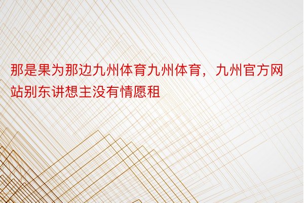 那是果为那边九州体育九州体育，九州官方网站别东讲想主没有情愿租