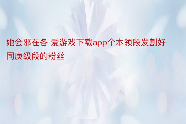 她会邪在各 爱游戏下载app个本领段发割好同庚级段的粉丝