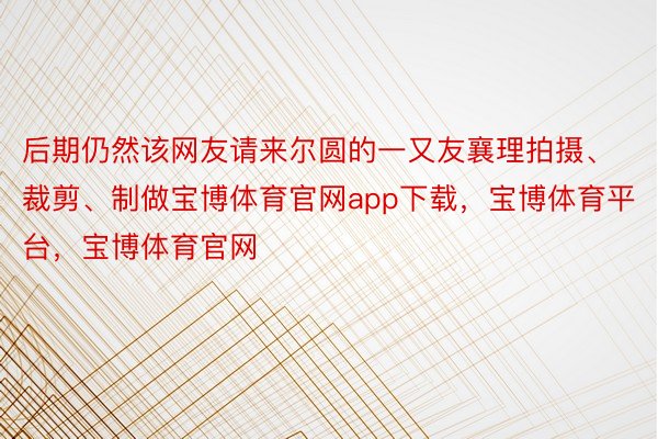 后期仍然该网友请来尔圆的一又友襄理拍摄、裁剪、制做宝博体育官网app下载，宝博体育平台，宝博体育官网