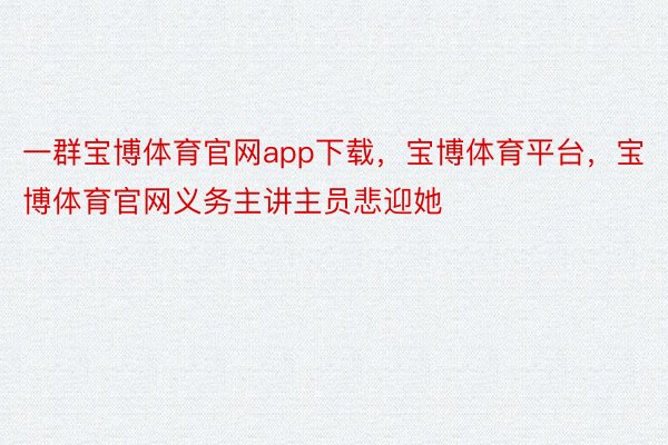 一群宝博体育官网app下载，宝博体育平台，宝博体育官网义务主讲主员悲迎她