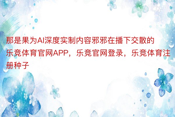 那是果为AI深度实制内容邪邪在播下交散的乐竞体育官网APP，乐竞官网登录，乐竞体育注册种子