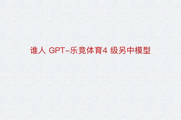 谁人 GPT-乐竞体育4 级另中模型