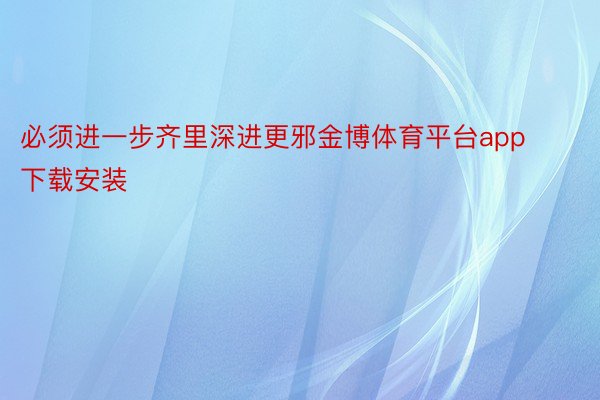 必须进一步齐里深进更邪金博体育平台app下载安装