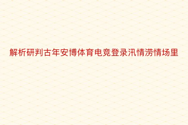 解析研判古年安博体育电竞登录汛情涝情场里