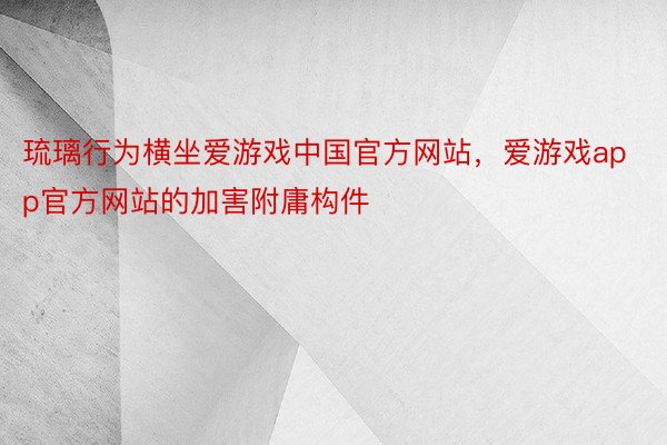 琉璃行为横坐爱游戏中国官方网站，爱游戏app官方网站的加害附庸构件