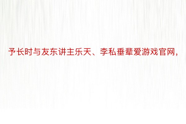 予长时与友东讲主乐天、李私垂辈爱游戏官网，